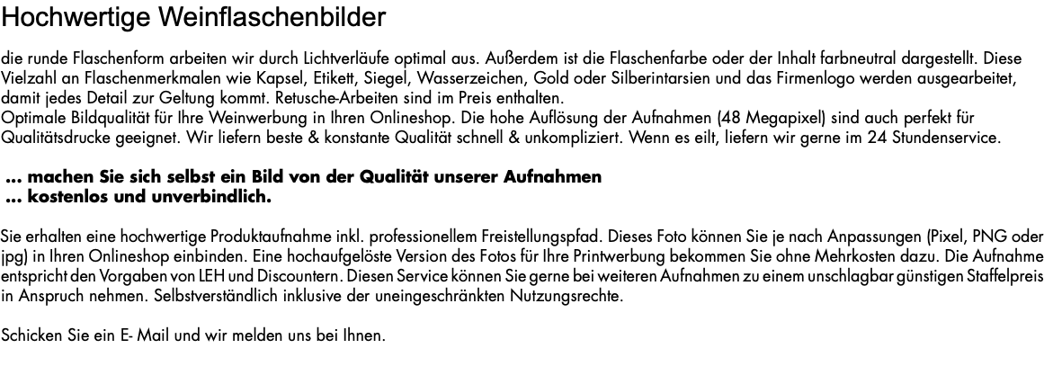 Hochwertige Weinflaschenbilder die runde Flaschenform arbeiten wir durch Lichtverläufe optimal aus. Außerdem ist die Flaschenfarbe oder der Inhalt farbneutral dargestellt. Diese Vielzahl an Flaschenmerkmalen wie Kapsel, Etikett, Siegel, Wasserzeichen, Gold oder Silberintarsien und das Firmenlogo werden ausgearbeitet, damit jedes Detail zur Geltung kommt. Retusche-Arbeiten sind im Preis enthalten. Optimale Bildqualität für Ihre Weinwerbung in Ihren Onlineshop. Die hohe Auflösung der Aufnahmen (48 Megapixel) sind auch perfekt für Qualitätsdrucke geeignet. Wir liefern beste & konstante Qualität schnell & unkompliziert. Wenn es eilt, liefern wir gerne im 24 Stundenservice. ... machen Sie sich selbst ein Bild von der Qualität unserer Aufnahmen ... kostenlos und unverbindlich. Sie erhalten eine hochwertige Produktaufnahme inkl. professionellem Freistellungspfad. Dieses Foto können Sie je nach Anpassungen (Pixel, PNG oder jpg) in Ihren Onlineshop einbinden. Eine hochaufgelöste Version des Fotos für Ihre Printwerbung bekommen Sie ohne Mehrkosten dazu. Die Aufnahme entspricht den Vorgaben von LEH und Discountern. Diesen Service können Sie gerne bei weiteren Aufnahmen zu einem unschlagbar günstigen Staffelpreis in Anspruch nehmen. Selbstverständlich inklusive der uneingeschränkten Nutzungsrechte. Schicken Sie ein E- Mail und wir melden uns bei Ihnen. 